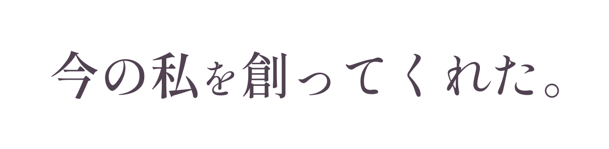 今の私を創ってくれた。 